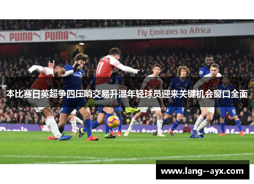 本比赛日英超争四压哨交易升温年轻球员迎来关键机会窗口全面