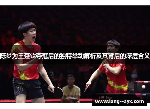 陈梦为王楚钦夺冠后的独特举动解析及其背后的深层含义 陈梦为王楚钦夺冠后的独特举动解析及其背后的深层含义
