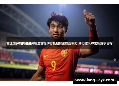 吉达国民高价引进英格兰前锋伊万托尼加强锋线实力 助力球队冲击新赛季目标 吉达国民高价引进英格兰前锋伊万托尼加强锋线实力 助力球队冲击新赛季目标