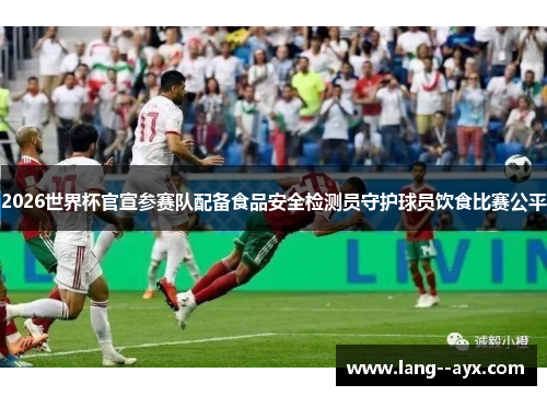 2026世界杯官宣参赛队配备食品安全检测员守护球员饮食比赛公平