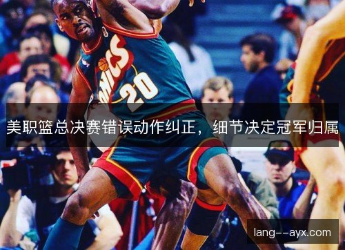 美职篮总决赛错误动作纠正，细节决定冠军归属
