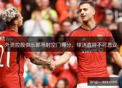 外资控股俱乐部吊射空门得分,球迷直呼不可思议 外资控股俱乐部吊射空门得分,球迷直呼不可思议