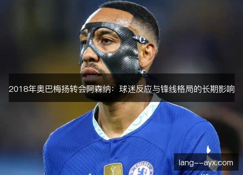 2018年奥巴梅扬转会阿森纳：球迷反应与锋线格局的长期影响